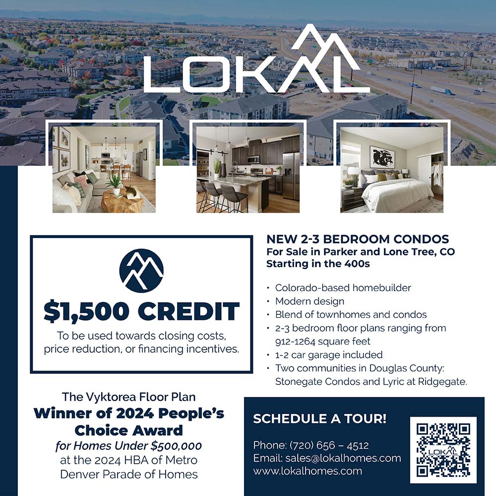 Lokal Homes - $1,500* SPECIAL SAVINGS TO OUR HOMETOWN HEROES<br>Lokal Homes is offering special savings for our friends in the Douglas County School District dedicated to making our community a better place. Stop in today and learn how our low-maintenance condos are perfect for your busy lifestyle!<br>LokalHomes.com | 720-656-4512<br>STOP IN, CALL OR TEXT TO LEARN MORE.<br>16635 Askins Loop<br>Parker, CO 80134