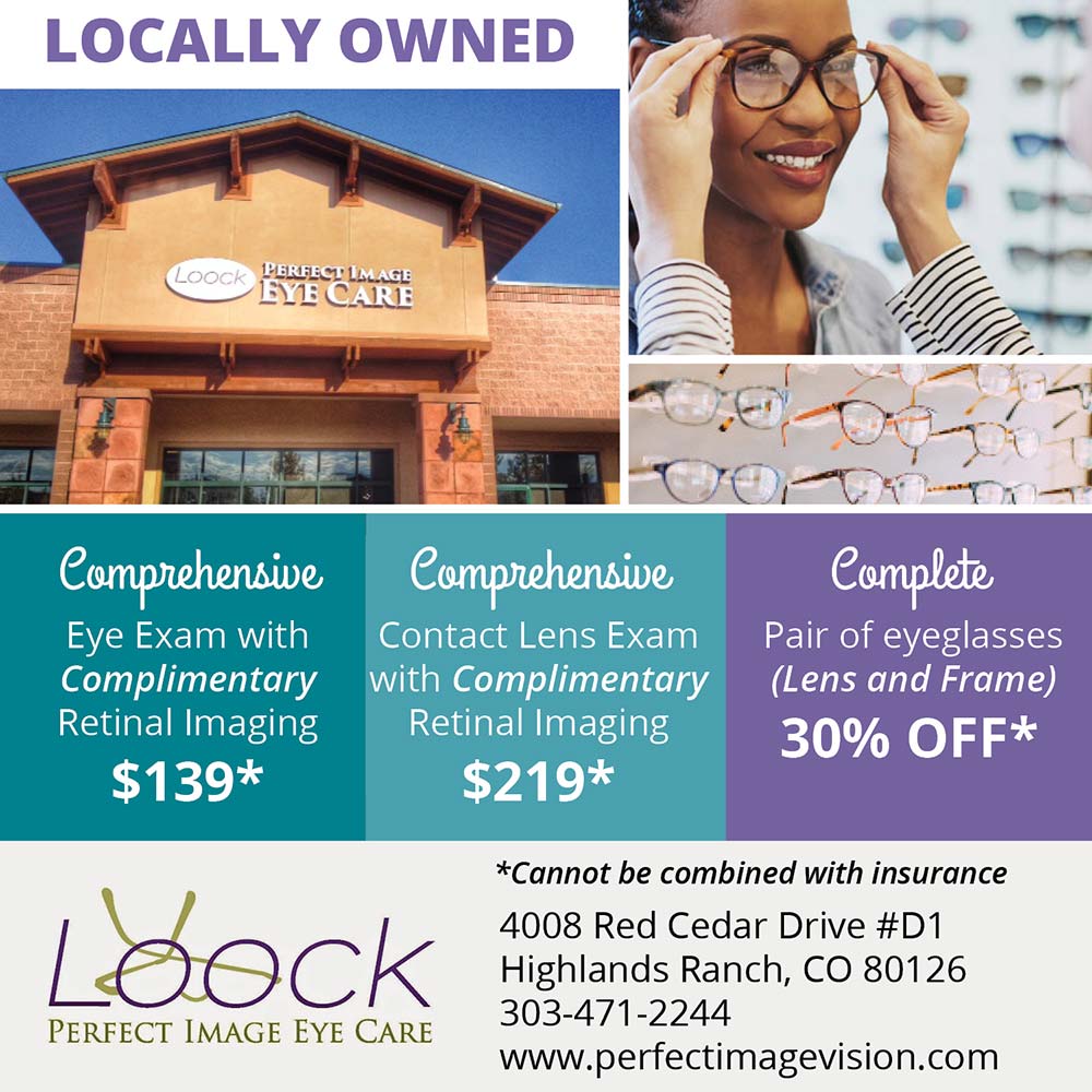Loock Perfect Image Eye Care - Comprehensive
Eye Exam with Complimentary
Retinal Imaging
$139*
Comprehensive
Contact Lens Exam with Complimentary
Retinal Imaging
$219*
Complete
Pair of eyeglasses (Lens and Frame)
30% OFF*
*Cannot be combined with insurance
4008 Red Cedar Drive #D1,
Highlands Ranch, CO 80126
303-471-2244
www.perfectimagevision.com