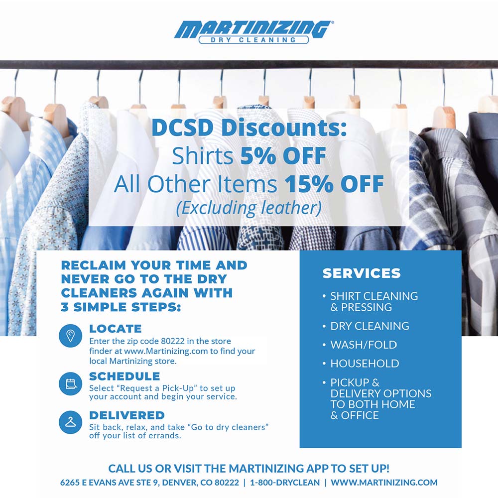 Martinizing of Denver - DCSD Discounts:
Shirts 5% OFF
All Other Items 15% OFF
(Excluding leather)
RECLAIM YOUR TIME AND NEVER GO TO THE DRY CLEANERS AGAIN WITH
3 SIMPLE STEPS:
LOCATE
Enter the zip code 80222 in the store finder at www.Martinizing.com to find your local Martinizing store.
SCHEDULE
Select 