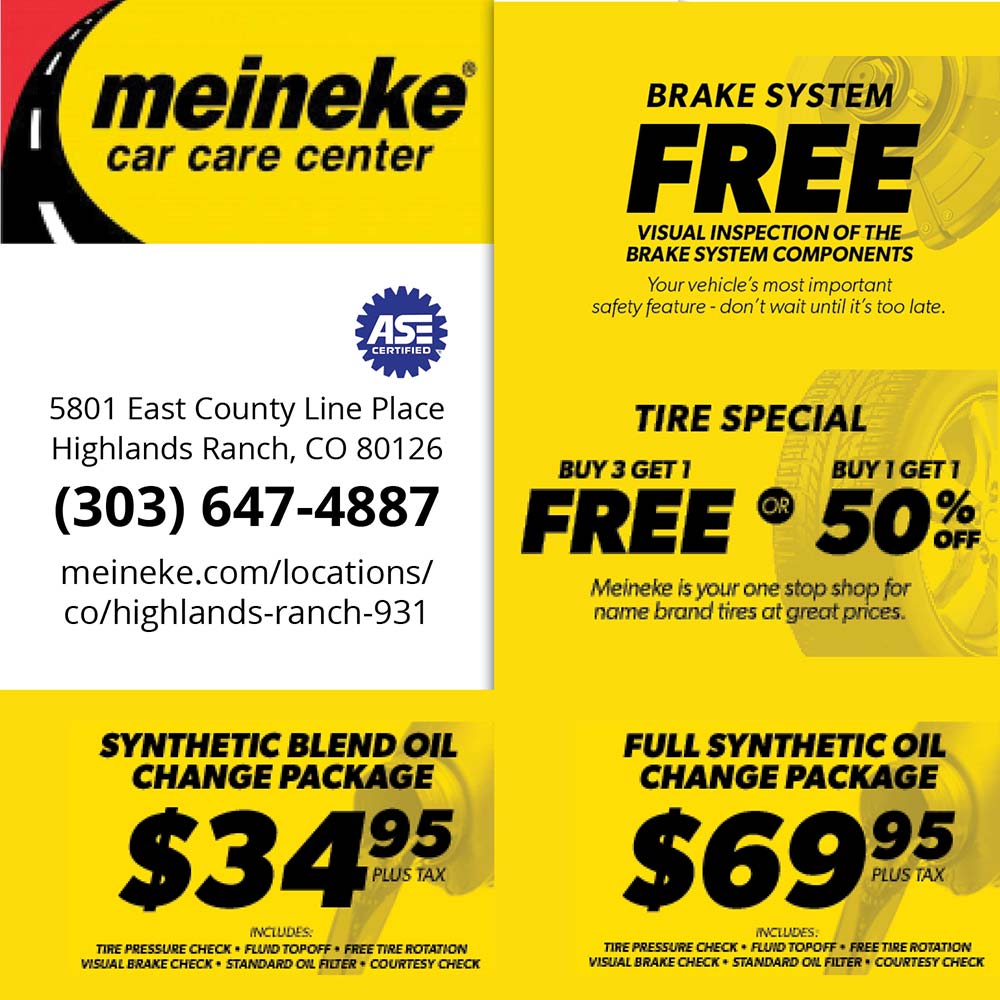 Meineke Car Care Center - BRAKE SYSTEM
FREE
VISUAL INSPECTION OF THE BRAKE SYSTEM COMPONENTS
Your vehicle's most important
safety feature - don't wait until it's too late.
TIRE SPECIAL
BUY 3 GET 1
BUY 1 GET 1
FREE  50%
Meineke is your one stop shop for name brand tires at great prices.
FULL SYNTHETIC OIL
CHANGE PACKAGE
$69.95
PLUS TAX
INCLUDES:
TIRE PRESSURE CHECK  FUND TOPOFF + FREE TIRE ROTATION
VISUAL BRAKE CHECK  STANDARD OIL FILTER  COURTESY CHECK
SYNTHETIC BLEND OIL
CHANGE PACKAGE
$34.95
1 PLUS TAX
INCLUDES.
TIRE PRESSURE CHECK + FLUID TOPOFF  FREE TIRE ROTATION
WISUAL BRAKE CHECK  STANDARD OIL FILTER + COURTESY CHECK
5801 East County Line Place
Highlands Ranch, CO 80126
(303) 647-4887
meineke.com/locations/co/highlands-ranch-931