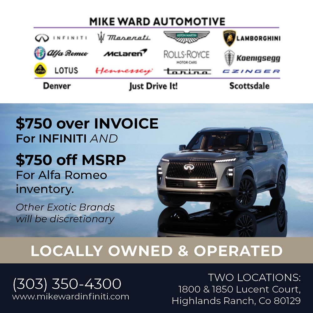 Mike Ward Automotive - $750 over INVOICE
For INFINITI AND
$750 off MSRP
For Alfa Romeo inventory.
Other Exotic Brands will be discretionary
LOCALLY OWNED & OPERATED
(303) 350-4300
www.mikewardinfiniti.com
TWO LOCATIONS:
1800 & 1850 Lucent Court,
Highlands Ranch, Co 80129