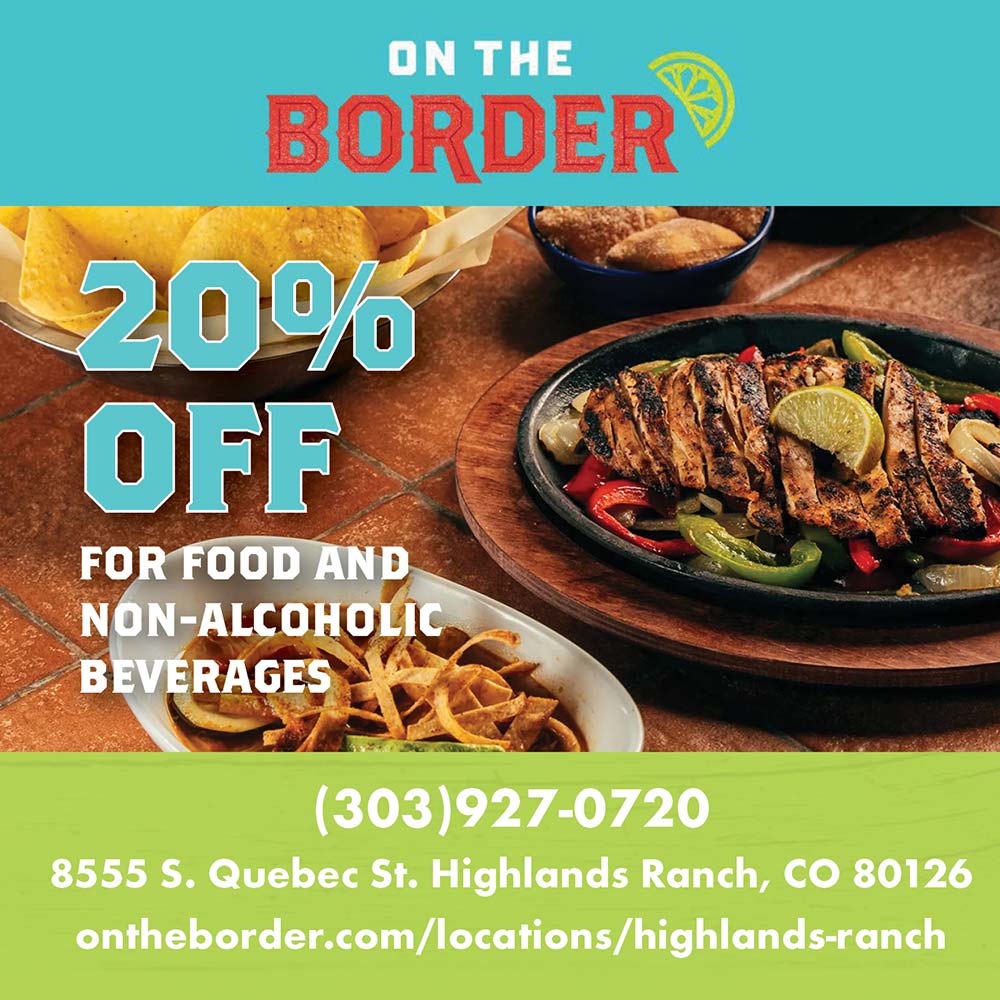 On the Border - 20%
OFF
FOR FOOD AND NON-ALCOHOLIC
BEVERAGES<br>(303)927-0720
8555 S. Quebec St. Highlands Ranch, CO 80126
ontheborder.com/locations/highlands-ranch