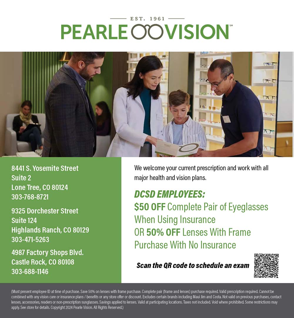Pearle Vision - We welcome your current prescription and work with all major health and vision plans.
DCSD EMPLOYEES:
$50 OFF Complete Pair of Eyeglasses
When Using Insurance
OR 50% OFF Lenses With Frame
Purchase With No Insurance
Scan the QR code to schedule an exam
8441 S. Yosemite Street
Suite 2
Lone Tree, CO 80124
303-768-8721
9325 Dorchester Street
Suite 124
Highlands Ranch, CO 80129
303-471-5263
4987 Factory Shops Blvd.
Castle Rock, CO 80108
303-688-1146
(Must present employee ID at time of purchase. Save 50% on lenses with frame purchase. Complete pair (frame and lenses) purchase required. Valid prescription required. Cannot be combined with an vision care or insurance plans / benefits or any store offer or discount. Excludes certain brands including Maui Jim and Costa, Not valid on previous purchases, contact lenses, accessories, readers or non-prescription sunglasses. Savings applied to lenses. Valid at participating locations. Taxes not included. Void where prohibited. Some restrictions may apply. See store for details. Copyright 2024 Pearle Vision. All Rights Reserved.)