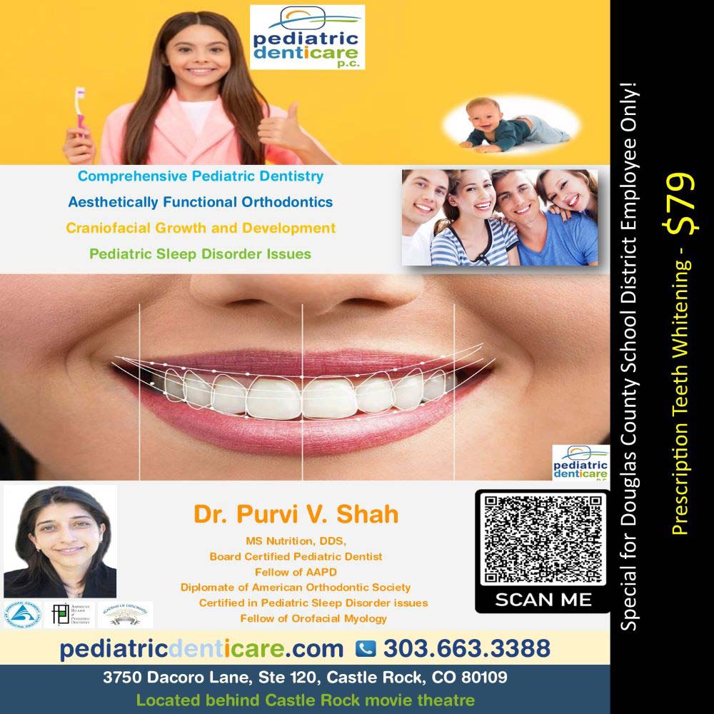 Pediatric Denticare - Comprehensive Pediatric Dentistry
Aesthetically Functional Orthodontics
Craniofacial Growth and Development
Pediatric Sleep Disorder Issues
Dr. Purvi V. Shah
MS Nutrition, DDS,
Board Certified Pediatric Dentist
Diplomate of American Orthodontic Society
Certified in Pediatric Sleep Disorder issues
pediatricdenticare.com | 303.663.3388
3750 Dacoro Lane, Ste 120, Castle Rock, CO 80109
Located behind Castle Rock movie theatre
Special for Douglas County School District Employee Only!
Prescription Teeth Whitening - $79