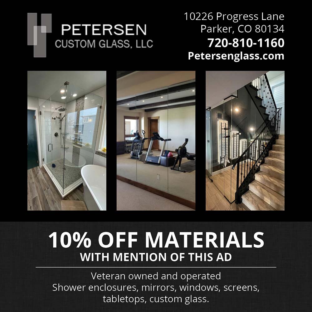 Petersen Custom Glass - 10226 Progress Lane
Parker, CO 80134
720-810-1160
Petersenglass.com<br>10% OFF MATERIALS
WITH MENTION OF THIS AD
Veteran owned and operated
Shower enclosures, mirrors, windows, screens, tabletops, custom glass.