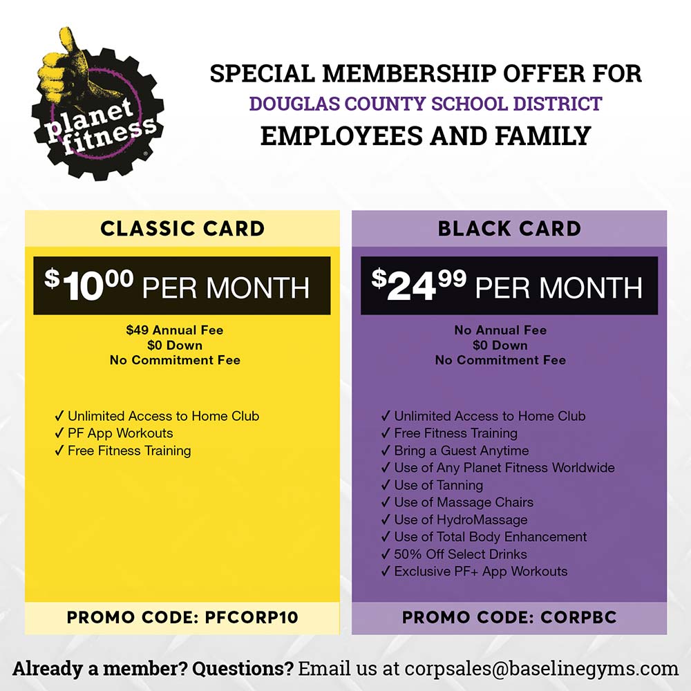 Planet Fitness - SPECIAL MEMBERSHIP OFFER FOR DOUGLAS COUNTY SCHOOL DISTRICT
EMPLOYEES AND FAMILY
CLASSIC CARD
BLACK CARD
$1000 PER MONTH
$49 Annual Fee
$0 Down
No Commitment Fee
$2499 PER MONTH
No Annual Fee
$0 Down
No Commitment Fee
V Unlimited Access to Home Club
V PF App Workouts
V Free Fitness Training
v Unlimited Access to Home Club
V Free Fitness Training
V Bring a Guest Anytime
V Use of Any Planet Fitness Worldwide v Use of Tanning
V Use of Massage Chairs
V Use of HydroMassage
v Use of Total Body Enhancement v 50% Off Select Drinks
V Exclusive PF+ App Workouts
PROMO CODE: PFCORP10
PROMO CODE: CORPBC
Already a member? Questions? Email us at corpsales@baselinegyms.com