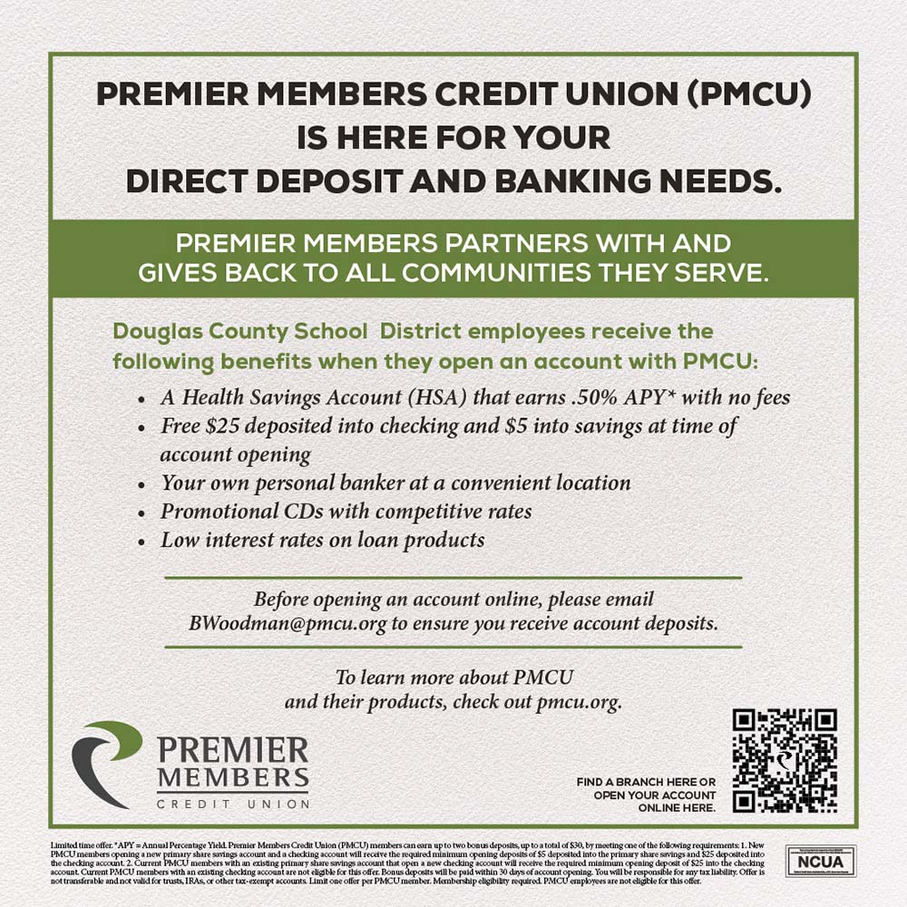 Premier Members Credit Union - PREMIER MEMBERS CREDIT UNION (PMCU)
IS HERE FOR YOUR
DIRECT DEPOSIT AND BANKING NEEDS.
PREMIER MEMBERS PARTNERS WITH AND GIVES BACK TO ALL COMMUNITIES THEY SERVE.
Douglas County School District employees receive the following benefits when they open an account with PMCU:
 A Health Savings Account (HSA) that earns 50% APY* with no fees
 Free $25 deposited into checking and $5 into savings at time of account opening
 Your own personal banker at a convenient location
 Promotional CDs with competitive rates
 Low interest rates on loan products
Before opening an account online, please email BWoodman@pmcu.org to ensure you receive account deposits.
To learn more about PMCU and their products, check out pmcu.org.