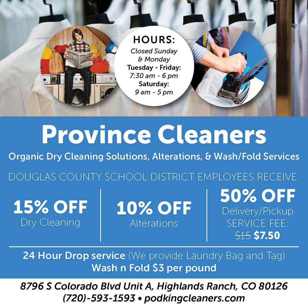 Province Cleaners - HOURS:<br>Mon-Fri<br>7am-7pm<br>Sat<br>9am-5pm<br>Province Cleaners<br>Organic Dry Cleaning Solutions, Alterations, & Wash/Fold Services<br>DOUGLAS COUNTY SCHOOL DISTRICT EMPLOYEES RECEIVE<br>15% OFF<br>Dry Cleaning<br>10% OFF<br>Alterations<br>50% OFF<br>15% OFF<br>Dry Cleaning<br>10% OFF<br>Alterations<br>Delivery/Pickup<br>SERVICE FEE<br>$7.50<br>24 Hour Drop service (We provide Laundry Bag and Tag)<br>Wash n Fold $3 per pound<br>8796 S Colorado Blvd Unit A, Highlands Ranch, CO 80126<br>(720)-593-1593 • podkingcleaners.com