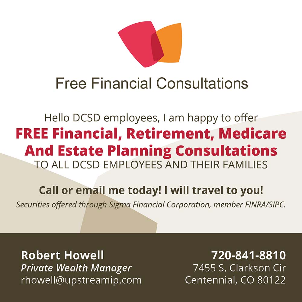 Robert Howell Financial Consultations - Free Financial Consultations
Hello DCSD employees, I am happy to offer
FREE Financial, Retirement, Medicare And Estate Planning Consultations
TO ALL DCSD EMPLOYEES AND THEIR FAMILIES
Call or email me today! I will travel to you!
Securities offered through Sigma Financial Corporation, member FINRA/SIPC.
Robert Howell
Private Wealth Manager
rhowell@upstreamip.com
720-841-8810
7455 S. Clarkson Cir
Centennial, CO 80122