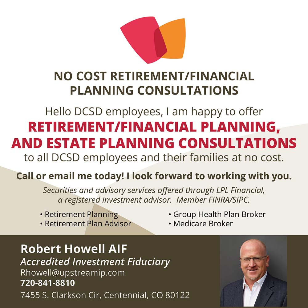 Robert Howell Financial Consultations - Free Financial Consultations<br>Hello DCSD employees, I am happy to offer<br>FREE Financial, Retirement, Medicare And Estate Planning Consultations<br>TO ALL DCSD EMPLOYEES AND THEIR FAMILIES<br>Call or email me today! I will travel to you!<br>Securities offered through Sigma Financial Corporation, member FINRA/SIPC.<br>Robert Howell<br>Private Wealth Manager<br>rhowell@upstreamip.com<br>720-841-8810<br>7455 S. Clarkson Cir<br>Centennial, CO 80122