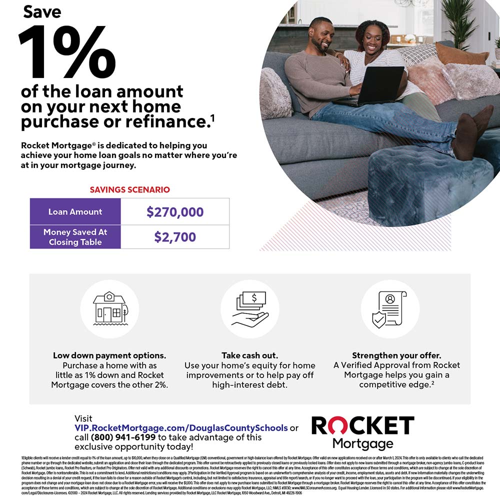Rocket Mortgage - Save 1%
of the loan amount on your next home
purchase or refinance.1
Rocket Mortgage® is dedicated to helping you
achieve your home loan goals no matter where you're
at in your mortgage journey.
Low down payment options.
Purchase a home with as little as 1% down and Rocket
Mortgage covers the other 2%.
Take cash out.
Use your home's equity for home improvements or to help pay off
high-interest debt.
Strengthen your offer.
A Verified Approval from Rocket
Mortgage helps you gain a
competitive edge.2
VIP.RocketMortgage.com/DouglasCountySchools or
call (800) 941-6199 to take advantage of this
exclusive opportunity today!