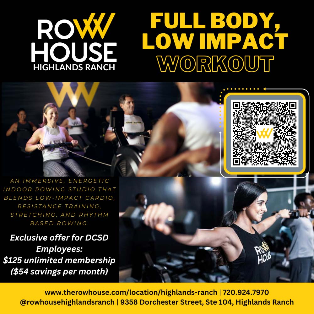 Row House Highlands Ranch - AN IMMERSIVE, ENERGETIC INDOOR ROWING STUDIO THAT BLENDS LOW-IMPACT CARDIO, RESISTANCE TRAINING, STRETCHING, AND RHYTHM BASED ROWING.
Exclusive offer for DCSD
Employees:
$125 unlimited membership
($54 savings per month)
LOW IMPACT
WORKOUT
www.therowhouse.com/location/highlands-ranch | 720.924.7970
@rowhousehighlandsranch | 9358 Dorchester Street, Ste 104, Highlands Ranch