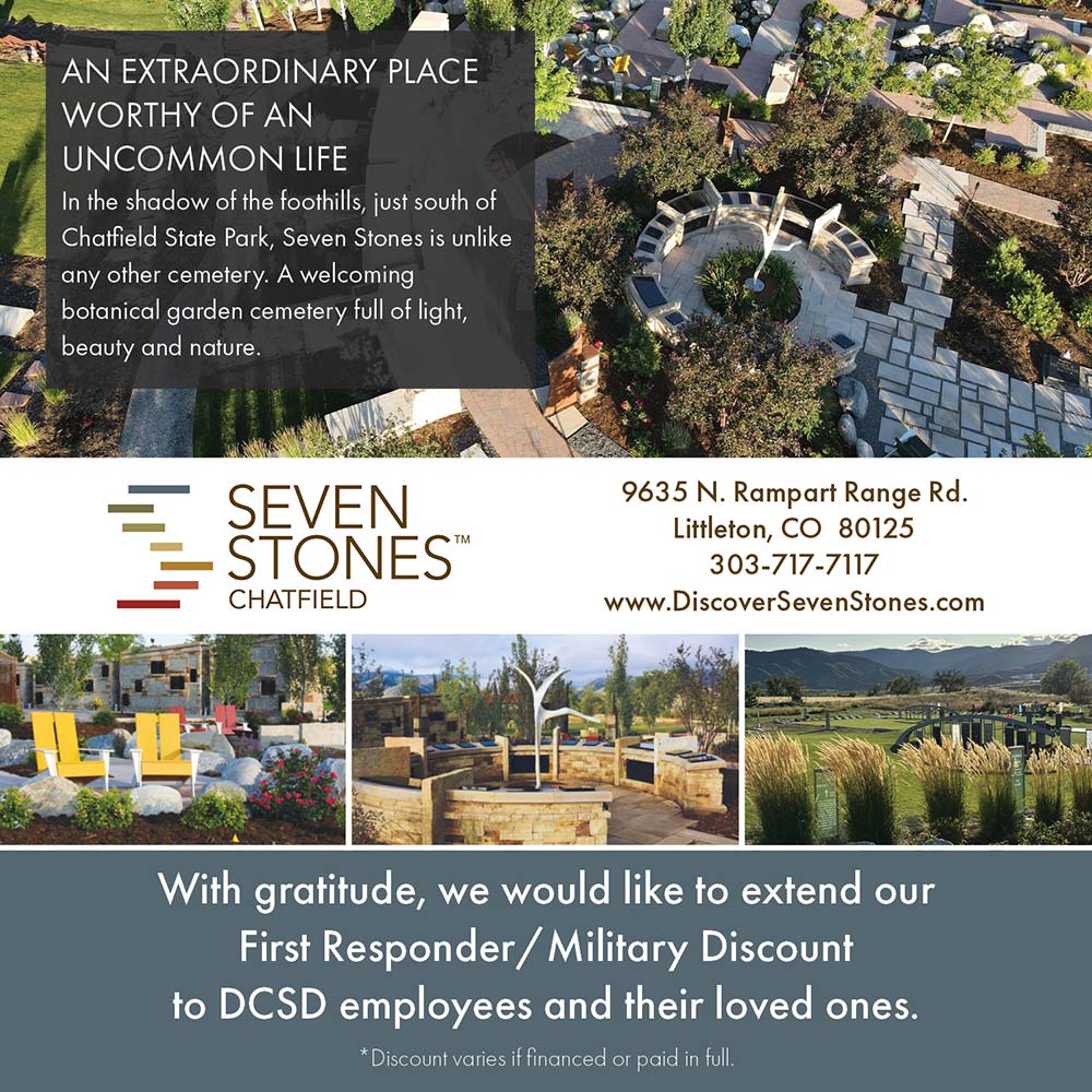 Seven Stones Chatfield - AN EXTRAORDINARY PLACE<br>WORTHY OF AN UNCOMMON LIFE<br>In the shadow of the foothills, just south of Chatified State Park, Seven Stones is Unlike any other cemetery. A welcoming botanical garden cemetery full of light, beauty and nature.<br>9635 N. Rampart Range Rd.<br>Littleton, CO 80125<br>303-717-7117<br>www.DiscoverSevenStones.com<br>With gratitude, we would like to extend our First Responder / Military Discount to DCSD employees and their loved ones.<br>*Discount varies if financed or paid in full.