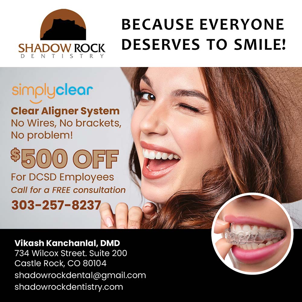 Shadow Rock Dentistry - simplyclear
Clear Aligner System
No Wires, No brackets,
No problem!
$500 OFF
For DCSD Employees Call for a FREE consultation
303-257-8237
Vikash Kanchanlal, DD
734 Wilcox Street. Suite 200
Castle Rock, CO 80104
shadowrockdental@gmail.com
shadowrockdentistry.com
