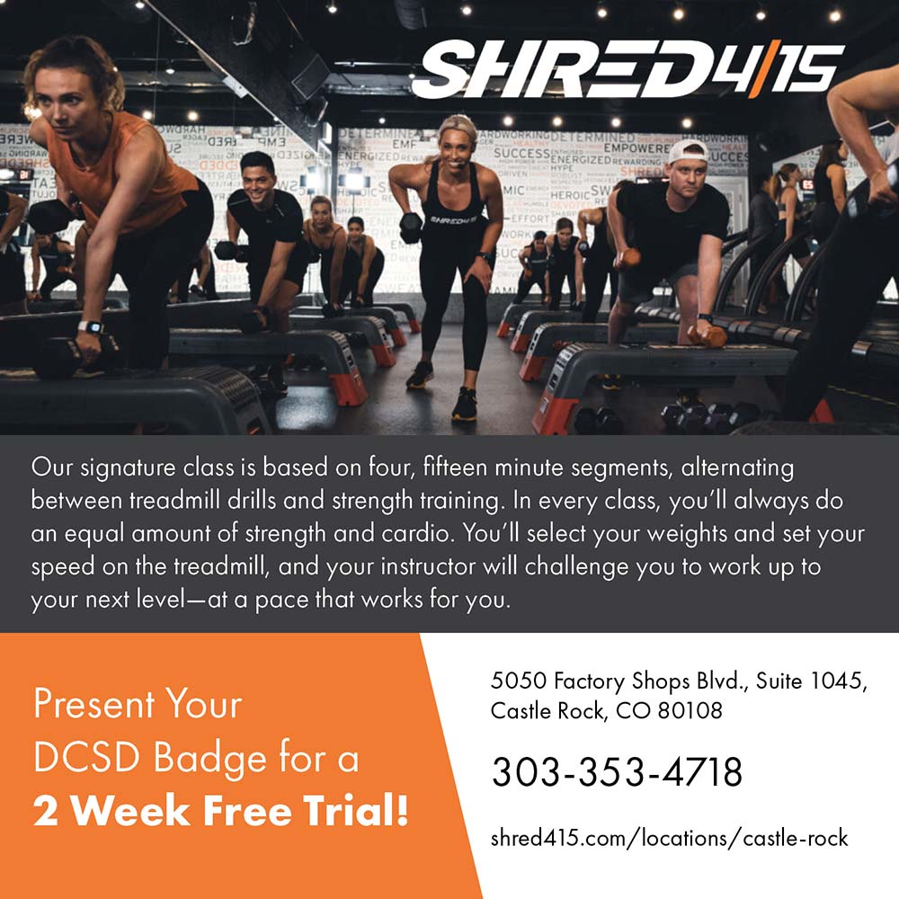 Shred415 - Our signature class is based on four, fifteen minute segments, alternating between treadmill drills and strength training. In every class, you'll always do an equal amount of strength and cardio. You'll select your weights and set your speed on the treadmill, and your instructor will challenge you to work up to your next level-at a pace that works for you.<br>Present Your<br>DCSD Badge for a<br>2 Week Free Trial!<br>5050 Factory Shops Blvd., Suite 1045,<br>Castle Rock, CO 80108<br>303-353-4718<br>shred415.com/locations/castle-rock