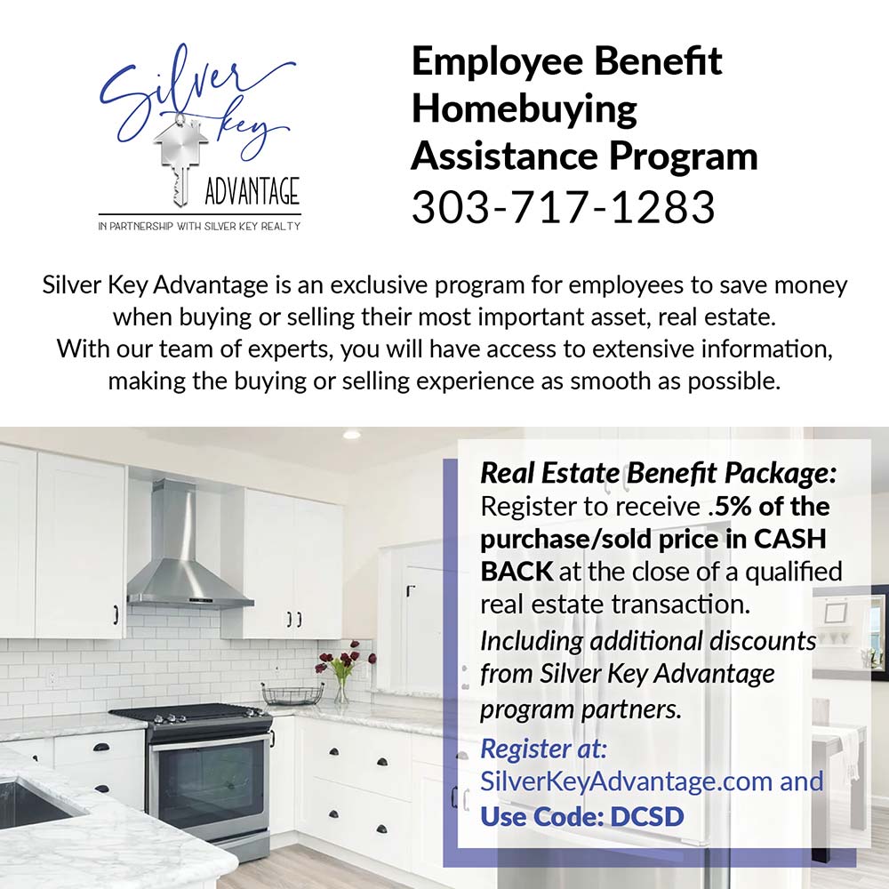 Silver Key Advantage - Employee Benefit<br>Homebuying<br>Assistance Program<br>303-717-1283<br>Silver Key Advantage is an exclusive program for employees to save money when buying or selling their most important asset, real estate.<br>With our team of experts, you will have access to extensive information, making the buying or selling experience as smooth as possible.<br>Real Estate Benefit Package:<br>Register to receive .5% of the purchase/sold price in CASH<br>BACK at the close of a qualified real estate transaction.<br>Including additional discounts from Silver Key Advantage program partners.<br>Register at:<br>SilverKeyAdvantage.com and<br>Use Code: DCSD