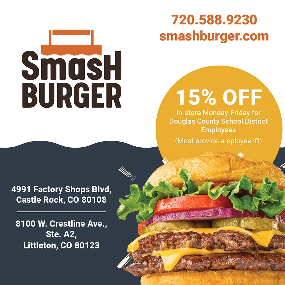 Smashburger - 720.588.9230
smashburger.com<br>15% OFF
In-store Monday-Friday for
Douglas County School District
Employees
(Must provide employee ID)<br>4991 Factory Shops Blvd,
Castle Rock, CO 80108
8100 W. Crestline Ave.,
Ste. A2,
Littleton, CO 80123