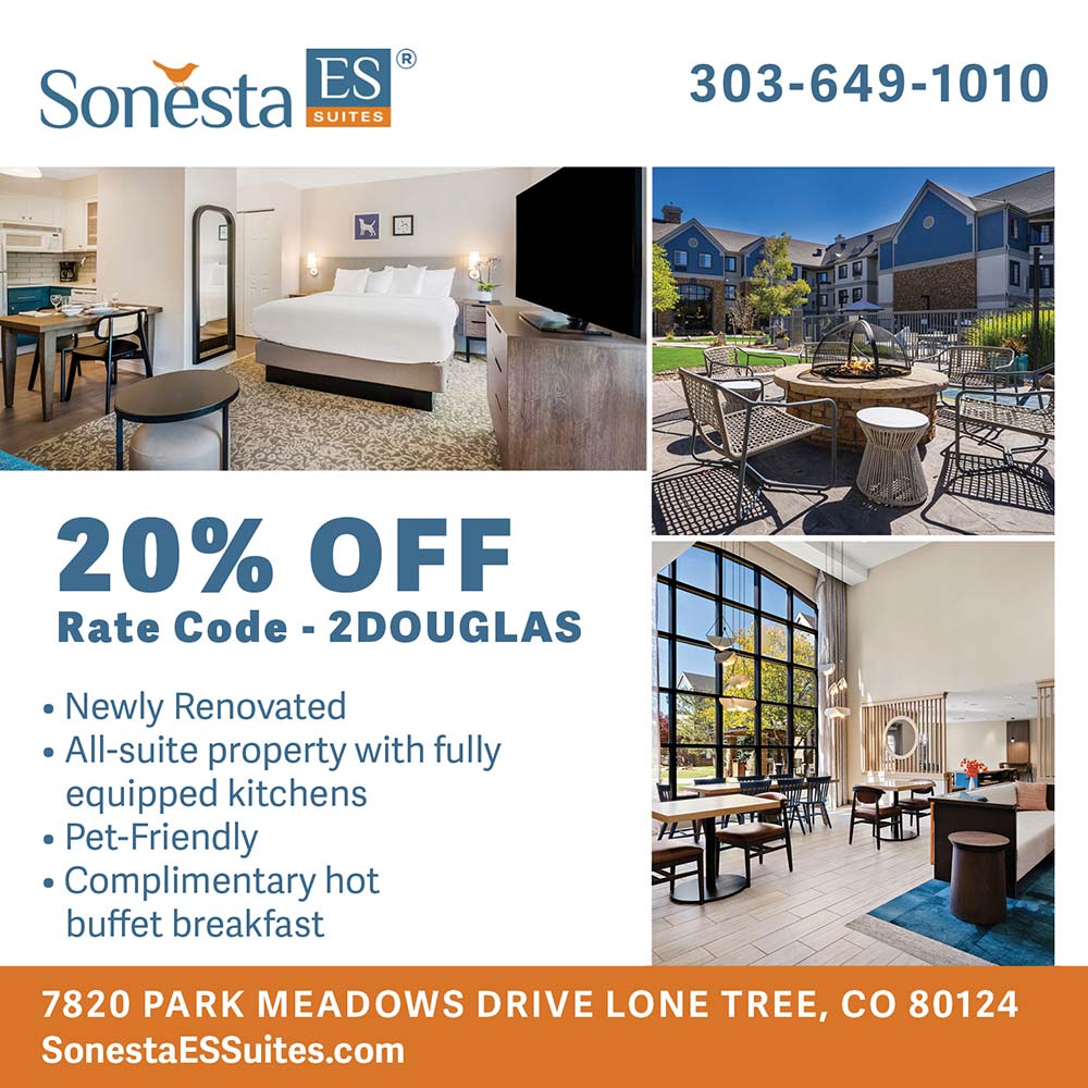 Sonesta ES Suites - 20% OFF
Rate Code - 2DOUGLAS
 Newly Renovated
 All-suite property with fully equipped kitchens
 Pet-Friendly
 Complimentary hot buffet breakfast
7820 PARK MEADOWS DRIVE LONE TREE, CO 80124
303-649-1010
SonestaESSuites.com