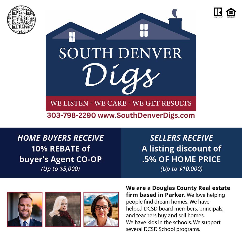 South Denver Digs Realty - www.SouthDenverDigs.com • 303-798-2290<br><br>HOME BUYERS RECEIVE<br>10% REBATE of buyer's Agent CO-OP<br>(Up to $5,000)<br><br>SELLERS RECEIVE<br>A listing discount of .5% OF HOME PRICE<br>(Up to $10,000)<br><br>We are a Douglas County Real estate firm based in Parker. We love helping people find dream homes. We have helped DCSD board members, principals, and teachers buy and sell homes. We have kids in the schools.<br>We support several DCSD School programs.