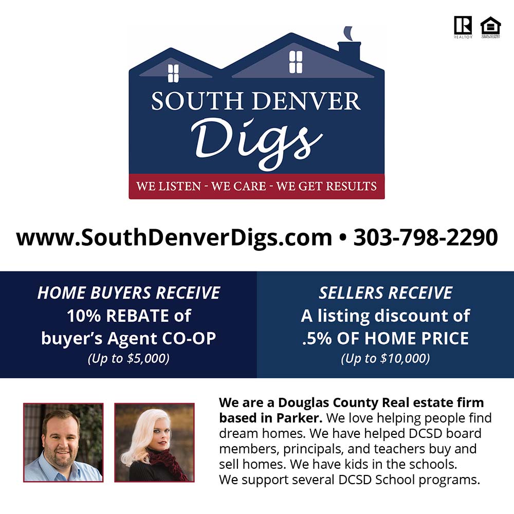 South Denver Digs Realty - www.SouthDenverDigs.com  303-798-2290<br>
HOME BUYERS RECEIVE
10% REBATE of buyer's Agent CO-OP
(Up to $5,000)<br>
SELLERS RECEIVE
A listing discount of .5% OF HOME PRICE
(Up to $10,000)<br>
We are a Douglas County Real estate firm based in Parker. We love helping people find dream homes. We have helped DCSD board members, principals, and teachers buy and sell homes. We have kids in the schools.
We support several DCSD School programs.