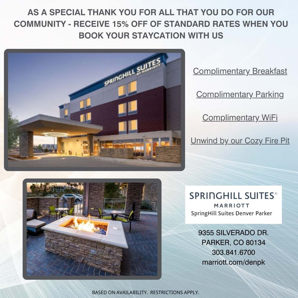 Springhill Suites - AS A SPECIAL THANK YOU FOR ALL THAT YOU DO FOR OUR COMMUNITY - RECEIVE 15% OFF OF STANDARD RATES WHEN YOU
BOOK YOUR STAYCATION WITH US
Complimentary Breakfast
Complimentary Parking
Complimentary WiFi
Unwind by our Cozy Fire Pit
9355 SILVERADO DR.
PARKER, CO 80134
303.841.6700
marriott.com/denpk
BASED ON AVAILABILITY. RESTRICTIONS APPLY.