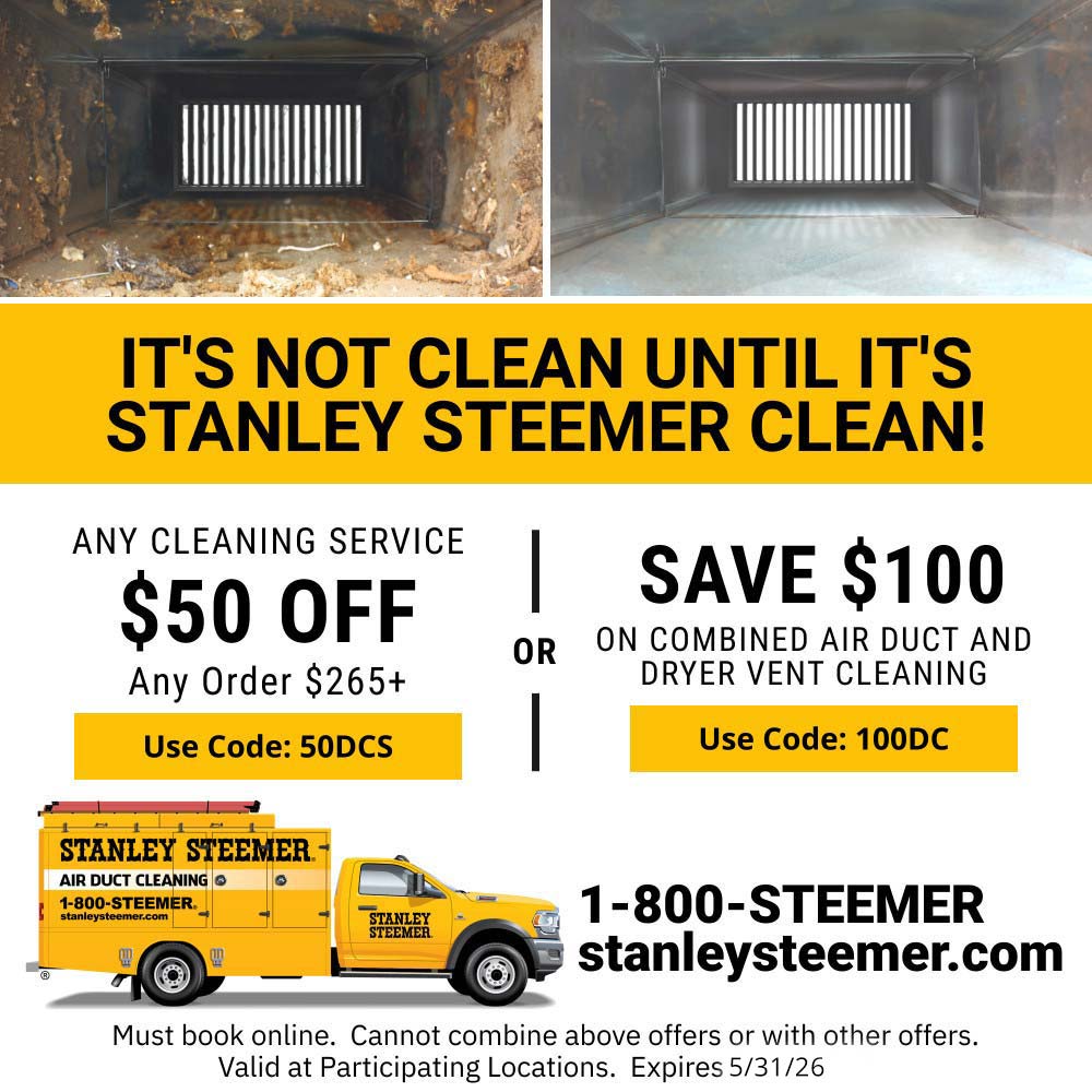 Stanley Steemer - IT'S NOT CLEAN UNTIL IT'S STANLEY STEEMER CLEAN!<br>ANY CLEANING SERVICE<br>$50 OFF<br>Any Order $265t<br>Use Code: 50DCS<br>SAVE $100 ON COMBINED AIR DUCT AND<br>DRYER VENT CLEANING<br>Use Code: 100DC<br>1-800-STEEMER<br>stanleysteemer.com<br>Must book online. Cannot combine above offers or with other offers.<br>Valid at Participating Locations. Expires 5/31/2026.