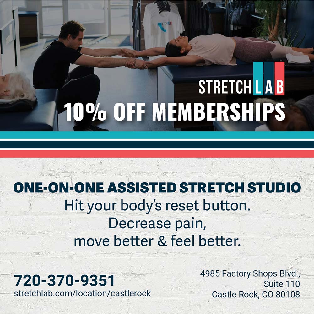 StretchLab Castle Rock - 10% OFF MEMBERSHIPS
ONE-ON-ONE ASSISTED STRETCH STUDIO
Hit your body's reset button.
Decrease pain,
move better & feel better.
720-370-9351
stretchlab.com/location/castlerock
4985 Factory Shops Blvd.,
Suite 110
Castle Rock, CO 80108