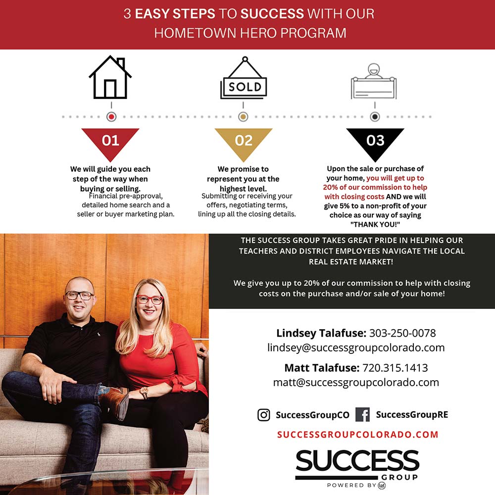 Success Group at LPT Realty - WE LOVE TO SERVE THOSE WHO SERVE OUR COMMUNITY!<br>1.<br>We will guide you each step of the way when buying or selling.<br>Financial pre-approval, detailed home search and a seller or buyer marketing plan.<br>2.<br>We promise to represent you at the highest level.<br>Submitting or receiving your offers, negotiating terms, lining up all the closing details.<br>3.<br>Upon the sale or purchase of your home, you will get up to 20% of our commission to help with closing costs!<br>AND we will give 5% to the DCSD nonprofit program or non-profit of your choice as our way of saying \THANK YOU!\<br>3 EASY STEPS TO SUCCESS WITH OUR HOMETOWN HERO PROGRAM<br>THE SUCCESS GROUP TAKES GREAT PRIDE IN HELPING OUR TEACHERS AND DISTRICT EMPLOYEES NAVIGATE THE LOCAL REAL ESTATE MARKET!<br>We give you up to 20% of our commission to help with closing costs on the purchase and/or sale of your home!<br>Lindsey Talafuse: 303-250-0078<br>lindsey@successgroupcolorado.com<br>Matt Talafuse: 720.315.1413<br>matt@successgroupcolorado.com<br>https://successgroupcolorado.com