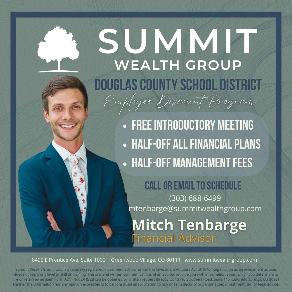 Summit Wealth Group - SUMMIT<br>WEALTH GROUP<br>DOUGLAS COUNTY SCHOOL DISTRICT<br>Employee Discond/ Progren<br>• FREE INTRODUCTORY MEETING<br>• HALF-OFF ALL FINANCIAL PLANS<br>• HALF-OFF MANAGEMENT FEES<br>CALL OR EMAIL TO SCHEDULE<br>(303) 688-6499<br>mtenbarge@summitwealthgroup.com<br>Mitch Tenbarge<br>Financial Advisor<br>8400 E Prentice Ave, Suite 1000 | Greenwood Village, CO 80111 | www.summitwealthgroup.com<br>Securities and Advisory Services offered through Commonwealth Financial Network®, Member FiNRA/SIPC, a Registered Investment Adviser.