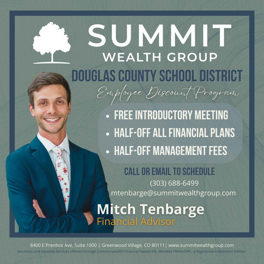 Summit Wealth Group - SUMMIT
WEALTH GROUP
DOUGLAS COUNTY SCHOOL DISTRICT
Employee Discond/ Progren
 FREE INTRODUCTORY MEETING
 HALF-OFF ALL FINANCIAL PLANS
 HALF-OFF MANAGEMENT FEES
CALL OR EMAIL TO SCHEDULE
(303) 688-6499
mtenbarge@summitwealthgroup.com
Mitch Tenbarge
Financial Advisor
8400 E Prentice Ave, Suite 1000 | Greenwood Village, CO 80111 | www.summitwealthgroup.com
Securities and Advisory Services offered through Commonwealth Financial Network®, Member FiNRA/SIPC, a Registered Investment Adviser.