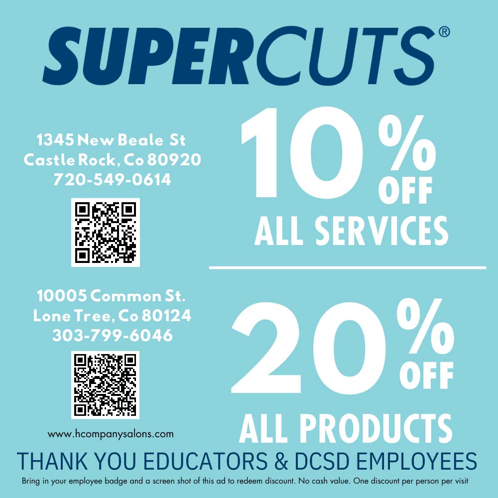 Supercuts - 10% OFF
ALL SERVICES
20% OFF ALL PRODUCTS
THANK YOU EDUCATORS & DCSD EMPLOYEES
Bring in your employee badge and a screen shot of this ad to redeem discount. No cash value. One discount per person per visit
1345 New Beale St
Castle Rock, Co 80920
720-549-0614
10005 Common St.
Lone Tree, Co 80124
303-799-6046
www.hcompanysalons.com
