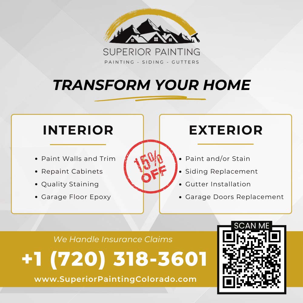 Superior Painting - 15% OFF
INTERIOR
Paint Walls and Trim
 Paint Walls and Trim
 Repaint Cabinets
 Quality Staining
 Garage Floor Epoxy
EXTERIOR
 Paint and/or Stain
 Siding Replacement
 Gutter Installation
 Garage Doors Replacement
We Handle Insurance Claims
+1 (720) 318-3601
www.SuperiorPaintingColorado.com