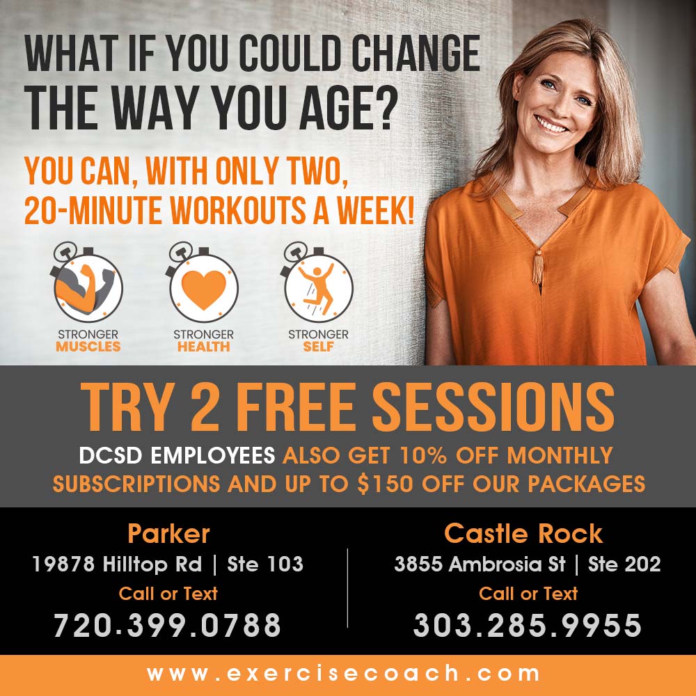 The Exercise Coach - WHAT IF YOU COULD CHANGE THE WAY YOU AGE?
YOU CAN, WITH ONLY TWO,
20-MINUTE WORKOUTS A WEEK!
TRY 2 FREE SESSIONS
DCSD EMPLOYEES ALSO GET 10% OFF MONTHLY
SUBSCRIPTIONS AND UP TO $150 OFF OUR PACKAGES
Parker
19878 Hilltop Rd | Ste 103
Call or Text
720.399.0788
Castle Rock
3855 Ambrosia St | Ste 202
Call or Text
303.285.9955
www.exercisecoach.com