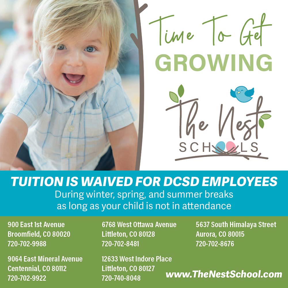 The Nest Schools - TUITION IS WAIVED FOR DCSD EMPLOYEES
During winter, spring, and summer breaks as long as your child is not in attendance<br>
900 East ist Avenue
Broomfield, CO 80020
720-702-9988<br>
9064 East Mineral Avenue
Centennial, CO 80112
720-702-9922<br>
6768 West Ottawa Avenue
Littleton, CO 80128
720-702-8481<br>
12633 West Indore Place
Littleton, CO 80127
720-740-8048<br>
5637 South Himalaya Street
Aurora, CO 80015
720-702-8676<br>
https://thenestschool.com