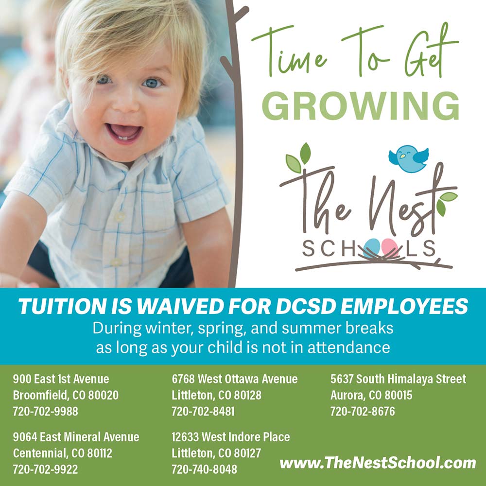 The Nest Schools - TUITION IS WAIVED FOR DCSD EMPLOYEES<br>During winter, spring, and summer breaks as long as your child is not in attendance<br><br>900 East ist Avenue<br>Broomfield, CO 80020<br>720-702-9988<br><br>9064 East Mineral Avenue<br>Centennial, CO 80112<br>720-702-9922<br><br>6768 West Ottawa Avenue<br>Littleton, CO 80128<br>720-702-8481<br><br>12633 West Indore Place<br>Littleton, CO 80127<br>720-740-8048<br><br>5637 South Himalaya Street<br>Aurora, CO 80015<br>720-702-8676<br><br>https://thenestschool.com