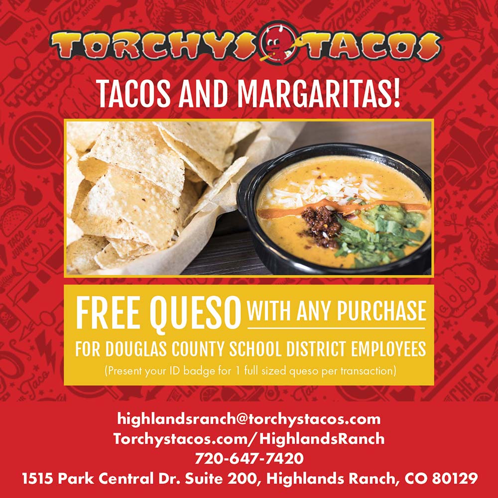Torchy's Taco - TACOS AND MARGARITAS!<br>FREE QUESO WITH ANY PURCHASE<br>FOR DOUGLAS COUNTY SCHOOL DISTRICT EMPLOYEES<br>(Present your ID badge for 1 full sized queso per transaction)<br>highlandsranch@torchystacos.com<br>Torchystacos.com/HighlandsRanch<br>720-647-7420<br>1515 Park Central Dr. Suite 200, Highlands Ranch, CO 80129