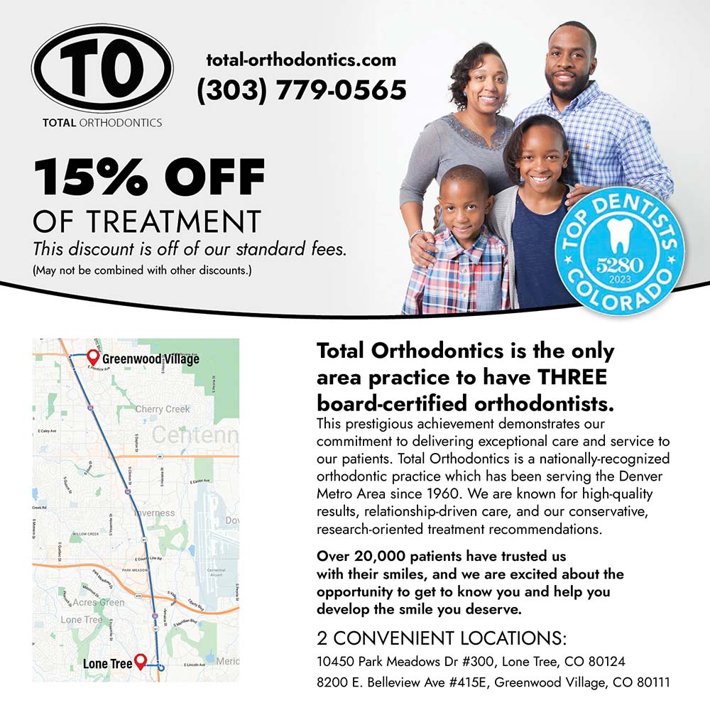 Total Orthodontics - 15% OFF
OF TREATMENT
This discount is off of our standard fees.
(May not be combined with other discounts.)
Total Orthodontics is the only area practice to have THREE board-certified orthodontists.
This prestigious achievement demonstrates our commitment to delivering exceptional care and service to our patients. Total Orthodontics is a nationally-recognized orthodontic practice which has been serving the Denver Metro Area since 1960. We are known for high-quality results, relationship-driven care, and our conservative, research-oriented treatment recommendations.
Over 20,000 patients have trusted us with their smiles, and we are excited about the opportunity to get to know you and help you develop the smile you deserve.
2 CONVENIENT LOCATIONS:
10450 Park Meadows Dr #300, Lone Tree, CO 80124
8200 E. Belleview Ave #415E, Greenwood Village, CO 80111
total-orthodontics.com
(303) 779-0565