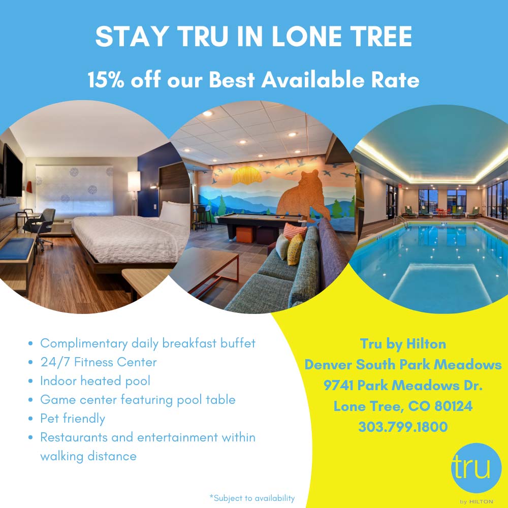Tru by Hilton - STAY TRU IN LONE TREE
15% off our Best Available Rate
 Complimentary daily breakfast buffet
 24/7 Fitness Center
 Indoor heated pool
 Game center featuring pool table
 Pet friendly
 Restaurants and entertainment within walking distance
Tru by Hilton
Denver South Park Meadows
9741 Park Meadows Dr.
Lone Tree, CO 80124
303.799.1800