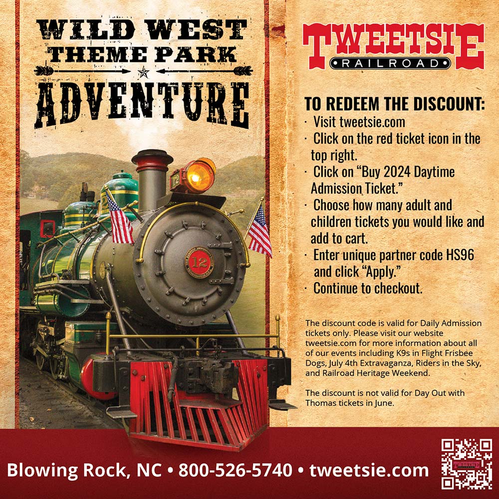 Tweetsie Railroad - TO REDEEM THE DISCOUNT:<br>-Visit tweetsie.com<br>-Click on the red ticket icon in the top right.<br>-Click on Buy 2024 Daytime Admission Ticket.<br>-Choose how many adult and children tickets you would like and add to cart.<br>-Enter unique partner code HS96 and click Apply.<br>-Continue to checkout.<br>The discount code is valid for Daily Admission tickets only. Please visit our website tweetsie.com for more information about all of our events including K9s in Flight Frisbee Dogs, July 4th Extravaganza, Riders in the Sky, and Railroad Heritage Weekend. The discount is not valid for Day Out with Thomas tickets in June.<br>Blowing Rock, NC | 800-526-5740 | tweetsie.com