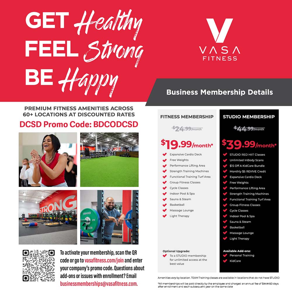 VASA Fitness - GET Healthy<br><br>FEEL Strong<br><br>BE Happy<br><br>Business Membership Details<br><br>PREMIUM FITNESS AMENITIES ACROSS<br><br>50+ LOCATIONS AT DISCOUNTED RATES<br><br>DCSD Promo Code: BDCODCSD<br><br>To activate your membership, scan the QR code or go to vasafitness.com/join and enter your company's promo code. Questions about add-ons or issues with enrollment? Email businessmemberships@vasafitness.com.<br><br><br><br>FITNESS MEMBERSHIP<br><br>$19.99/month<br>Expansive Cardio Deck<br>Free Weights<br>Performance Lifting Area<br>Strength Training Machines<br>Functional Training Turf Area<br>Group Fitness Classes<br>cucie diassas<br>Indoor Pool & Spa<br>Sauna & Steam<br>Basketball<br>Hydromassage Lounge<br>Light Therapy<br>Avallable Add-ons:<br>Personal rainino<br>KidCare<br>Guest Privileges<br><br><br><br>STUDIO MEMBERSHIP<br><br>$34.99 month<br>STUDIO RED HIIT Classes<br>Unlimited inBody Scans<br>$15 Off A KidCare Bundle<br>Monthly $5 REVIVE Credit<br>Expansive Cardio Deck<br>Free Weights<br>Performance Lifting Area<br>Strength Training Machines<br>Functional Training Turf Area<br>Grovo Fitness Classes<br>Cycle Classes<br>Indoor Pool & Spa<br>Sauna & Steam<br>Racketball<br>HydroMassage Lounge<br>Light Therapy<br>Avallable Add-ons:<br>Personal Training<br>KidCare<br>Guest Privileges