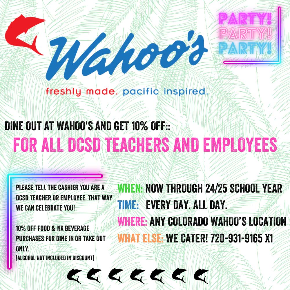 Wahoo's - DINE OUT AT WAHOO'S AND GET 10% OFF.:
FOR ALL DCSD TEACHERS AND EMPLOYEES
PLEASE TELL THE CASHIER YOU ARE A DCSD TEACHER OR EMPLOYEE. THAT WAY WE CAN CELEBRATE YOU!
10% OFF FOOD & NA BEVERAGE
PURCHASES FOR DINE IN OR TAKE OUT ONLY.
(ALCOHOL NOT INCLUDED IN DISCOUNT)
WHEN NOW THROUGH 24/25 SCHOOL YEAR
TIME: EVERY DAY. ALL DAY.
WHERE ANY COLORADO WAHOO'S LOCATION
WHAT ELSE: WE CATER! 720-931-9165 XI