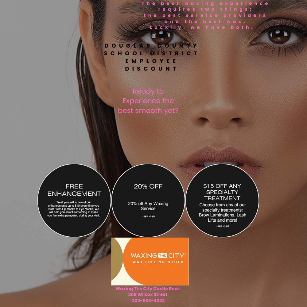 Waxing the City - FREE<br>ENHANCEMENT<br>Treat yourself to one of our enhancements up to $10 every time you visit! From Lip Masks to Eye Masks, We will help you select something to make<br>you reel exua pampereo dunno your visit.<br>20% OFF<br>20% off Any Waxing<br>Service<br>1 PER VISIT<br>$15 OFF ANY SPECIALTY<br>TREATMENT<br>Choose from any of our specialty treatments:<br>Brow Laminations, Lash Lifts and more!<br>1 PER VISIT<br>Waxing The City Castle Rock<br>308 Wilcox Street<br>303-663-4032